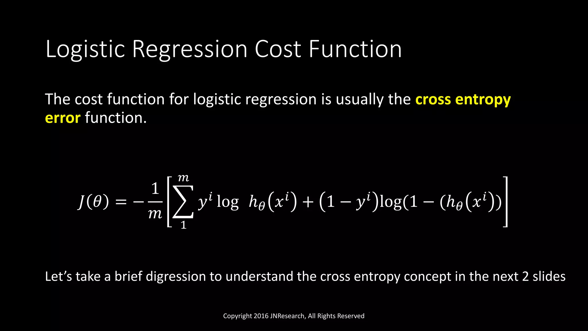 Logistic Regression Cost Function
The cost function for logistic regression is usually the cross entropy
error function.
𝐽 𝜃 = −
1
𝑚
1
𝑚
𝑦 𝑖 log ℎ 𝜃 𝑥 𝑖 + 1 − 𝑦 𝑖 log(1 − (ℎ 𝜃 𝑥 𝑖 )
Copyright 2016 JNResearch, All Rights Reserved
Let’s take a brief digression to understand the cross entropy concept in the next 2 slides
 