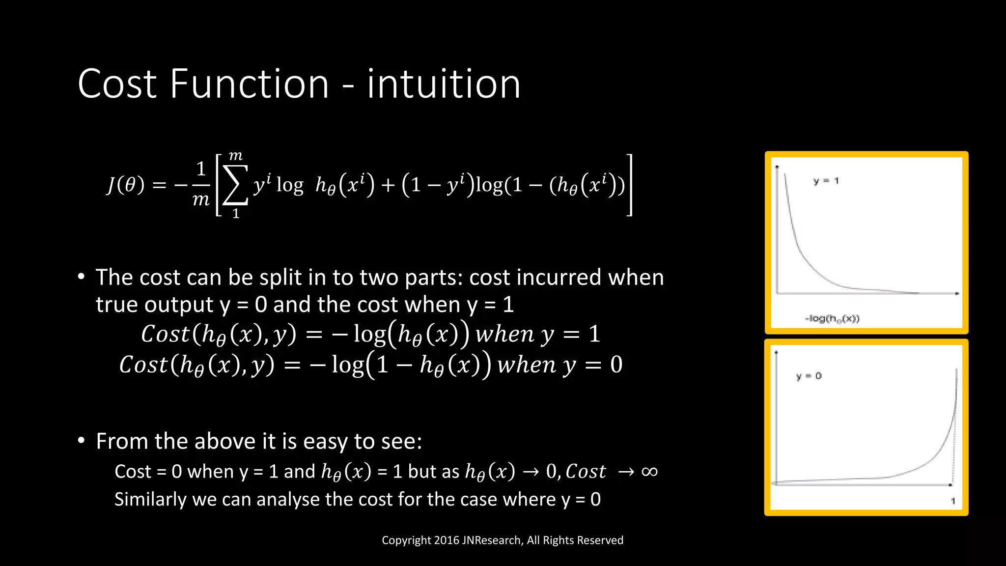 Cost Function - intuition
𝐽 𝜃 = −
1
𝑚
1
𝑚
𝑦 𝑖 log ℎ 𝜃 𝑥 𝑖 + 1 − 𝑦 𝑖 log(1 − (ℎ 𝜃 𝑥 𝑖 )
• The cost can be split in to two parts: cost incurred when
true output y = 0 and the cost when y = 1
𝐶𝑜𝑠𝑡 ℎ 𝜃 𝑥 , 𝑦 = − log ℎ 𝜃 𝑥 𝑤ℎ𝑒𝑛 𝑦 = 1
𝐶𝑜𝑠𝑡 ℎ 𝜃 𝑥 , 𝑦 = − log 1 − ℎ 𝜃 𝑥 𝑤ℎ𝑒𝑛 𝑦 = 0
• From the above it is easy to see:
Cost = 0 when y = 1 and ℎ 𝜃 𝑥 = 1 but as ℎ 𝜃 𝑥 → 0, 𝐶𝑜𝑠𝑡 → ∞
Similarly we can analyse the cost for the case where y = 0
Copyright 2016 JNResearch, All Rights Reserved
 