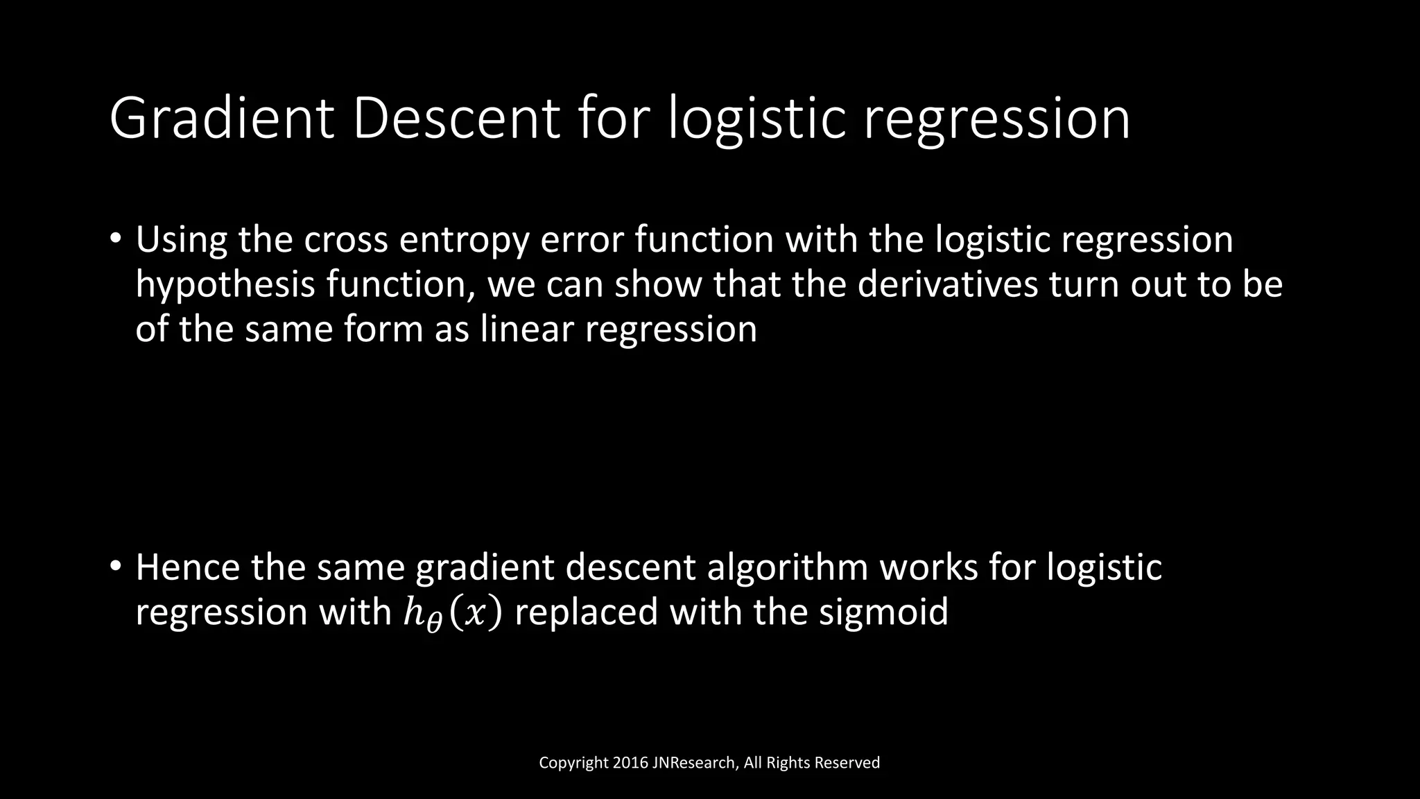 Gradient Descent for logistic regression
• Using the cross entropy error function with the logistic regression
hypothesis function, we can show that the derivatives turn out to be
of the same form as linear regression
• Hence the same gradient descent algorithm works for logistic
regression with ℎ 𝜃 𝑥 replaced with the sigmoid
Copyright 2016 JNResearch, All Rights Reserved
 