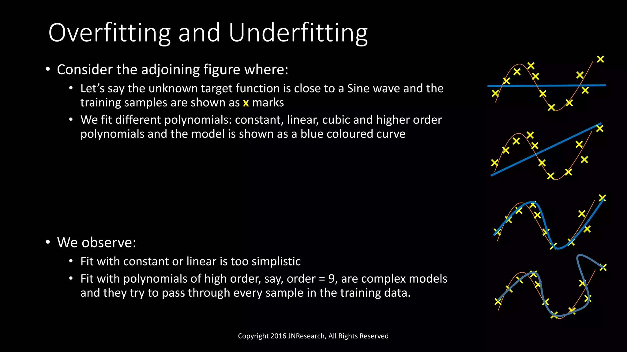 Overfitting and Underfitting
• Consider the adjoining figure where:
• Let’s say the unknown target function is close to a Sine wave and the
training samples are shown as x marks
• We fit different polynomials: constant, linear, cubic and higher order
polynomials and the model is shown as a blue coloured curve
• We observe:
• Fit with constant or linear is too simplistic
• Fit with polynomials of high order, say, order = 9, are complex models
and they try to pass through every sample in the training data.
Copyright 2016 JNResearch, All Rights Reserved
 