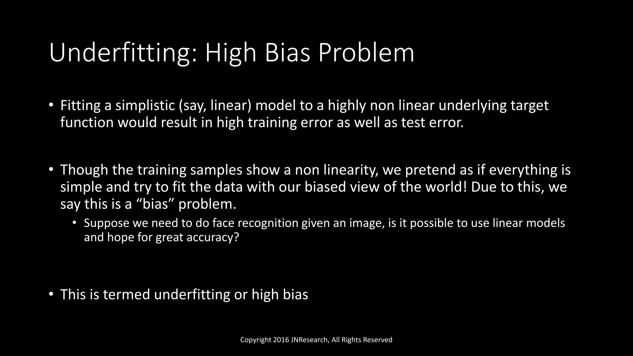 Underfitting: High Bias Problem
• Fitting a simplistic (say, linear) model to a highly non linear underlying target
function would result in high training error as well as test error.
• Though the training samples show a non linearity, we pretend as if everything is
simple and try to fit the data with our biased view of the world! Due to this, we
say this is a “bias” problem.
• Suppose we need to do face recognition given an image, is it possible to use linear models
and hope for great accuracy?
• This is termed underfitting or high bias
Copyright 2016 JNResearch, All Rights Reserved
 