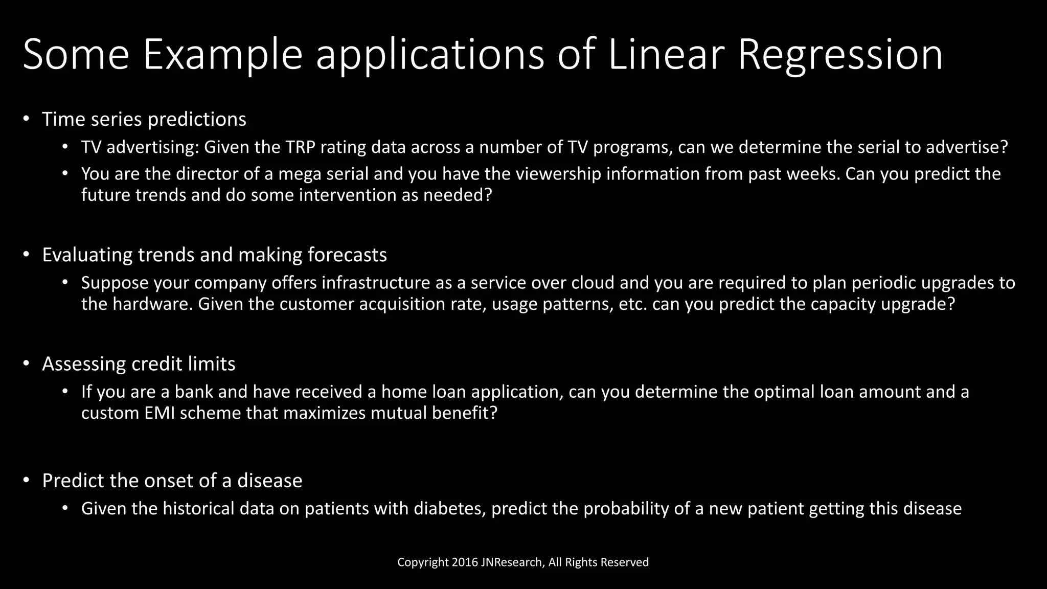 Some Example applications of Linear Regression
• Time series predictions
• TV advertising: Given the TRP rating data across a number of TV programs, can we determine the serial to advertise?
• You are the director of a mega serial and you have the viewership information from past weeks. Can you predict the
future trends and do some intervention as needed?
• Evaluating trends and making forecasts
• Suppose your company offers infrastructure as a service over cloud and you are required to plan periodic upgrades to
the hardware. Given the customer acquisition rate, usage patterns, etc. can you predict the capacity upgrade?
• Assessing credit limits
• If you are a bank and have received a home loan application, can you determine the optimal loan amount and a
custom EMI scheme that maximizes mutual benefit?
• Predict the onset of a disease
• Given the historical data on patients with diabetes, predict the probability of a new patient getting this disease
Copyright 2016 JNResearch, All Rights Reserved
 