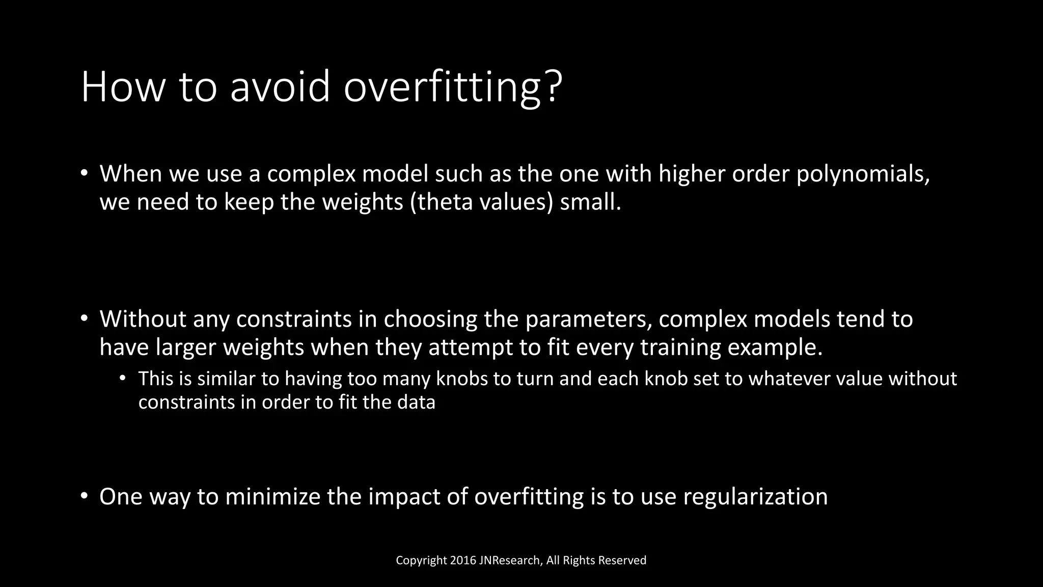 How to avoid overfitting?
• When we use a complex model such as the one with higher order polynomials,
we need to keep the weights (theta values) small.
• Without any constraints in choosing the parameters, complex models tend to
have larger weights when they attempt to fit every training example.
• This is similar to having too many knobs to turn and each knob set to whatever value without
constraints in order to fit the data
• One way to minimize the impact of overfitting is to use regularization
Copyright 2016 JNResearch, All Rights Reserved
 