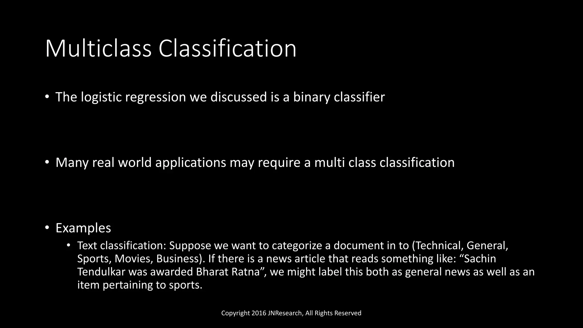 Multiclass Classification
• The logistic regression we discussed is a binary classifier
• Many real world applications may require a multi class classification
• Examples
• Text classification: Suppose we want to categorize a document in to (Technical, General,
Sports, Movies, Business). If there is a news article that reads something like: “Sachin
Tendulkar was awarded Bharat Ratna”, we might label this both as general news as well as an
item pertaining to sports.
Copyright 2016 JNResearch, All Rights Reserved
 