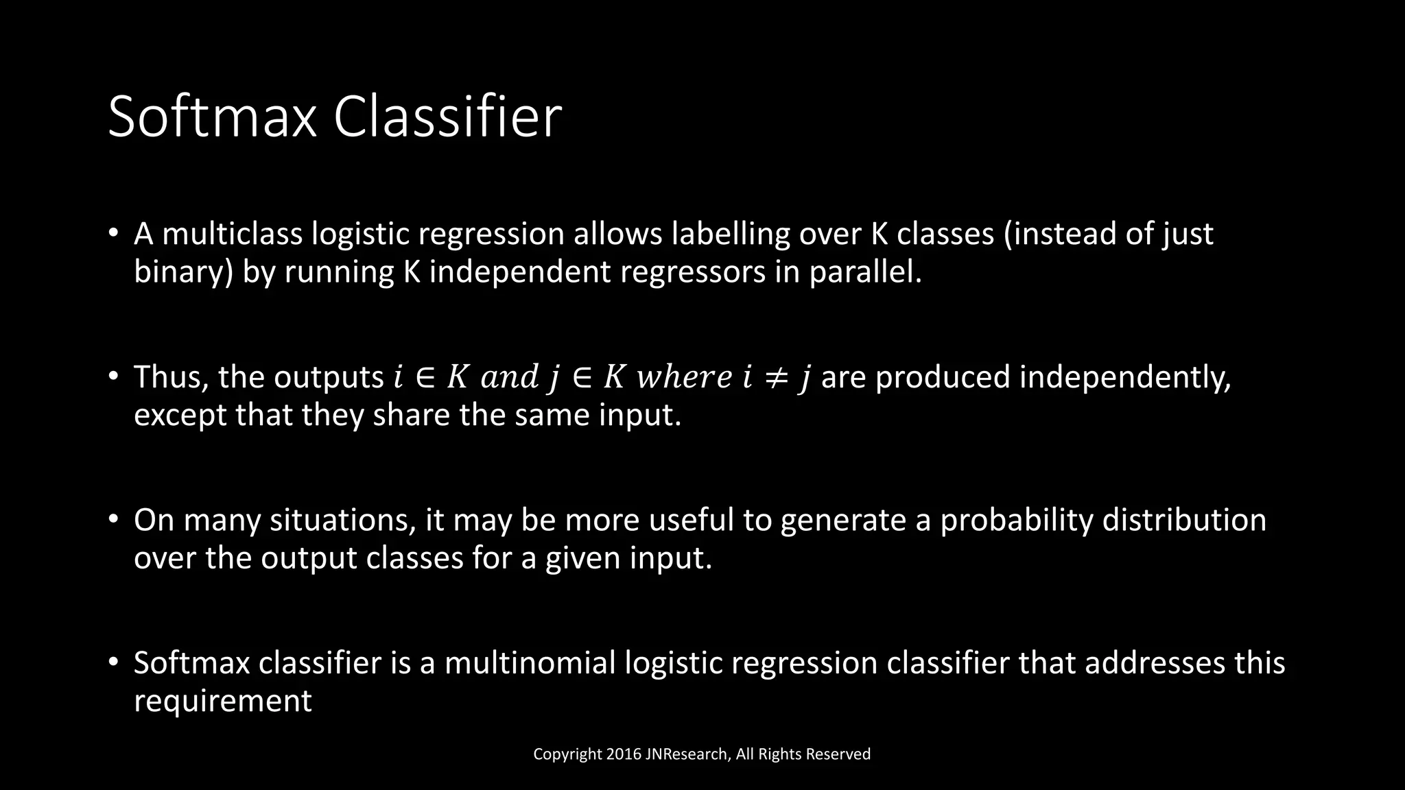 Softmax Classifier
• A multiclass logistic regression allows labelling over K classes (instead of just
binary) by running K independent regressors in parallel.
• Thus, the outputs 𝑖 ∈ 𝐾 𝑎𝑛𝑑 𝑗 ∈ 𝐾 𝑤ℎ𝑒𝑟𝑒 𝑖 ≠ 𝑗 are produced independently,
except that they share the same input.
• On many situations, it may be more useful to generate a probability distribution
over the output classes for a given input.
• Softmax classifier is a multinomial logistic regression classifier that addresses this
requirement
Copyright 2016 JNResearch, All Rights Reserved
 