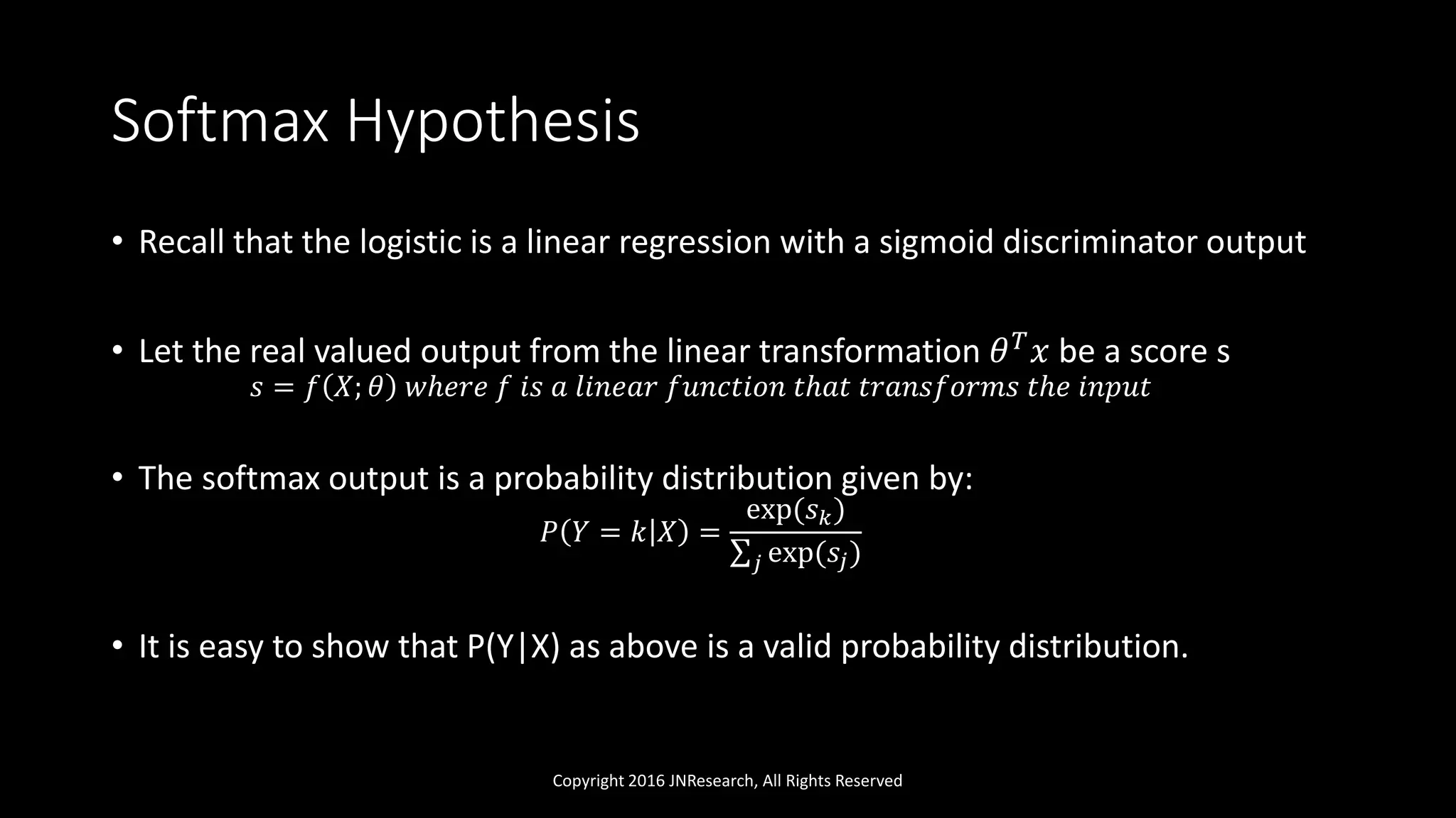 Softmax Hypothesis
• Recall that the logistic is a linear regression with a sigmoid discriminator output
• Let the real valued output from the linear transformation 𝜃 𝑇
𝑥 be a score s
𝑠 = 𝑓 𝑋; 𝜃 𝑤ℎ𝑒𝑟𝑒 𝑓 𝑖𝑠 𝑎 𝑙𝑖𝑛𝑒𝑎𝑟 𝑓𝑢𝑛𝑐𝑡𝑖𝑜𝑛 𝑡ℎ𝑎𝑡 𝑡𝑟𝑎𝑛𝑠𝑓𝑜𝑟𝑚𝑠 𝑡ℎ𝑒 𝑖𝑛𝑝𝑢𝑡
• The softmax output is a probability distribution given by:
𝑃 𝑌 = 𝑘 𝑋 =
exp(𝑠 𝑘)
𝑗 exp(𝑠𝑗)
• It is easy to show that P(Y|X) as above is a valid probability distribution.
Copyright 2016 JNResearch, All Rights Reserved
 