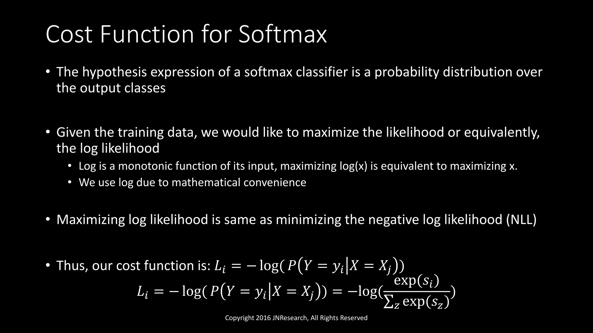 Cost Function for Softmax
• The hypothesis expression of a softmax classifier is a probability distribution over
the output classes
• Given the training data, we would like to maximize the likelihood or equivalently,
the log likelihood
• Log is a monotonic function of its input, maximizing log(x) is equivalent to maximizing x.
• We use log due to mathematical convenience
• Maximizing log likelihood is same as minimizing the negative log likelihood (NLL)
• Thus, our cost function is: 𝐿𝑖 = − log( 𝑃 𝑌 = 𝑦𝑖 𝑋 = 𝑋𝑗 )
𝐿𝑖 = − log( 𝑃 𝑌 = 𝑦𝑖 𝑋 = 𝑋𝑗 ) = −log(
exp(𝑠𝑖)
𝑧 exp(𝑠𝑧)
)
Copyright 2016 JNResearch, All Rights Reserved
 