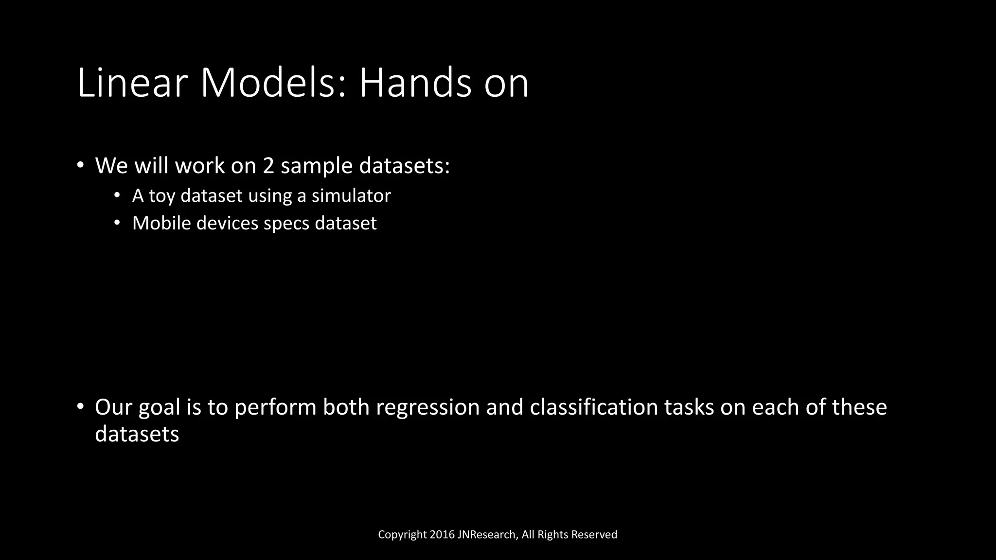 Linear Models: Hands on
• We will work on 2 sample datasets:
• A toy dataset using a simulator
• Mobile devices specs dataset
• Our goal is to perform both regression and classification tasks on each of these
datasets
Copyright 2016 JNResearch, All Rights Reserved
 