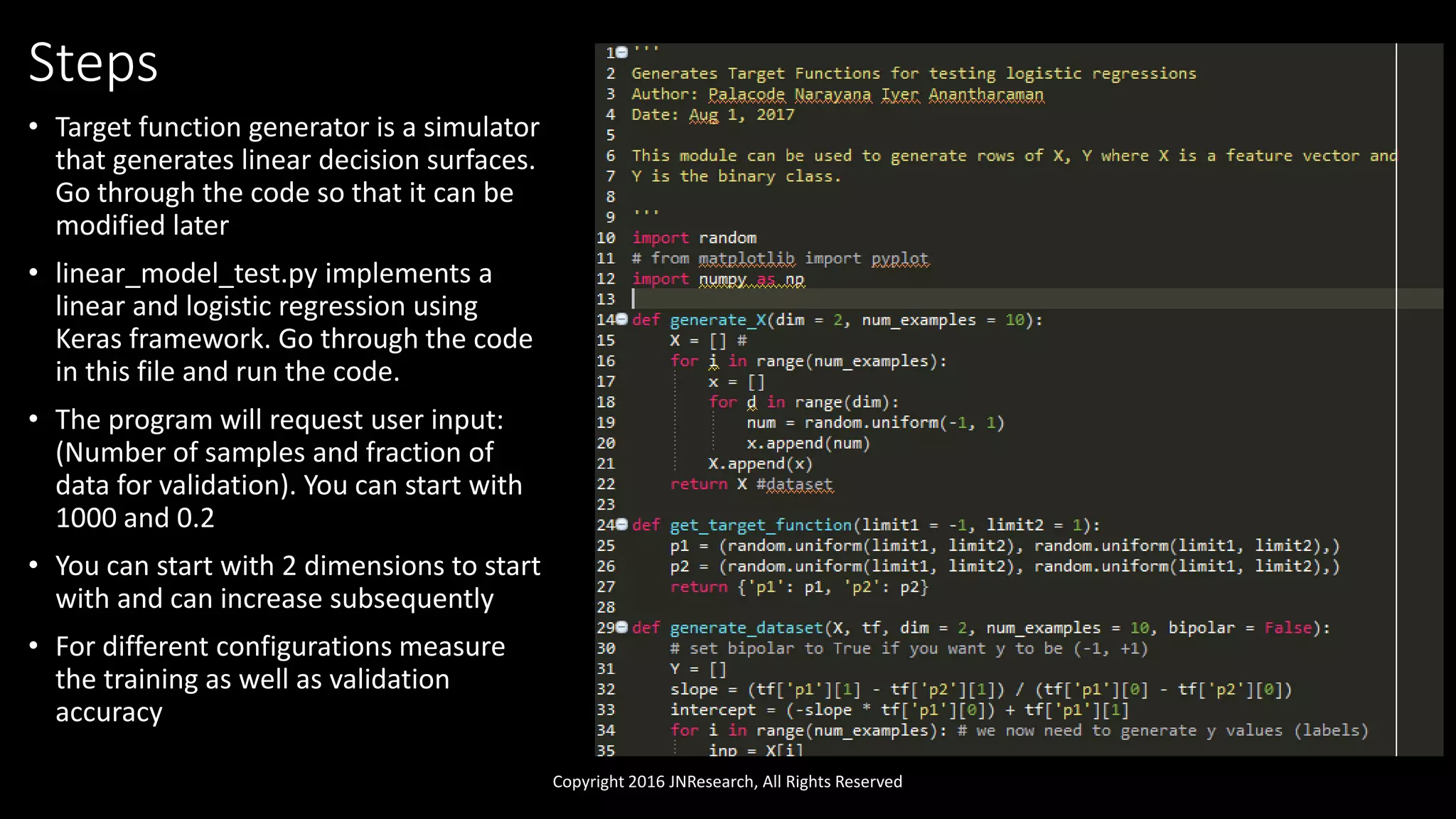 Steps
• Target function generator is a simulator
that generates linear decision surfaces.
Go through the code so that it can be
modified later
• linear_model_test.py implements a
linear and logistic regression using
Keras framework. Go through the code
in this file and run the code.
• The program will request user input:
(Number of samples and fraction of
data for validation). You can start with
1000 and 0.2
• You can start with 2 dimensions to start
with and can increase subsequently
• For different configurations measure
the training as well as validation
accuracy
Copyright 2016 JNResearch, All Rights Reserved
 