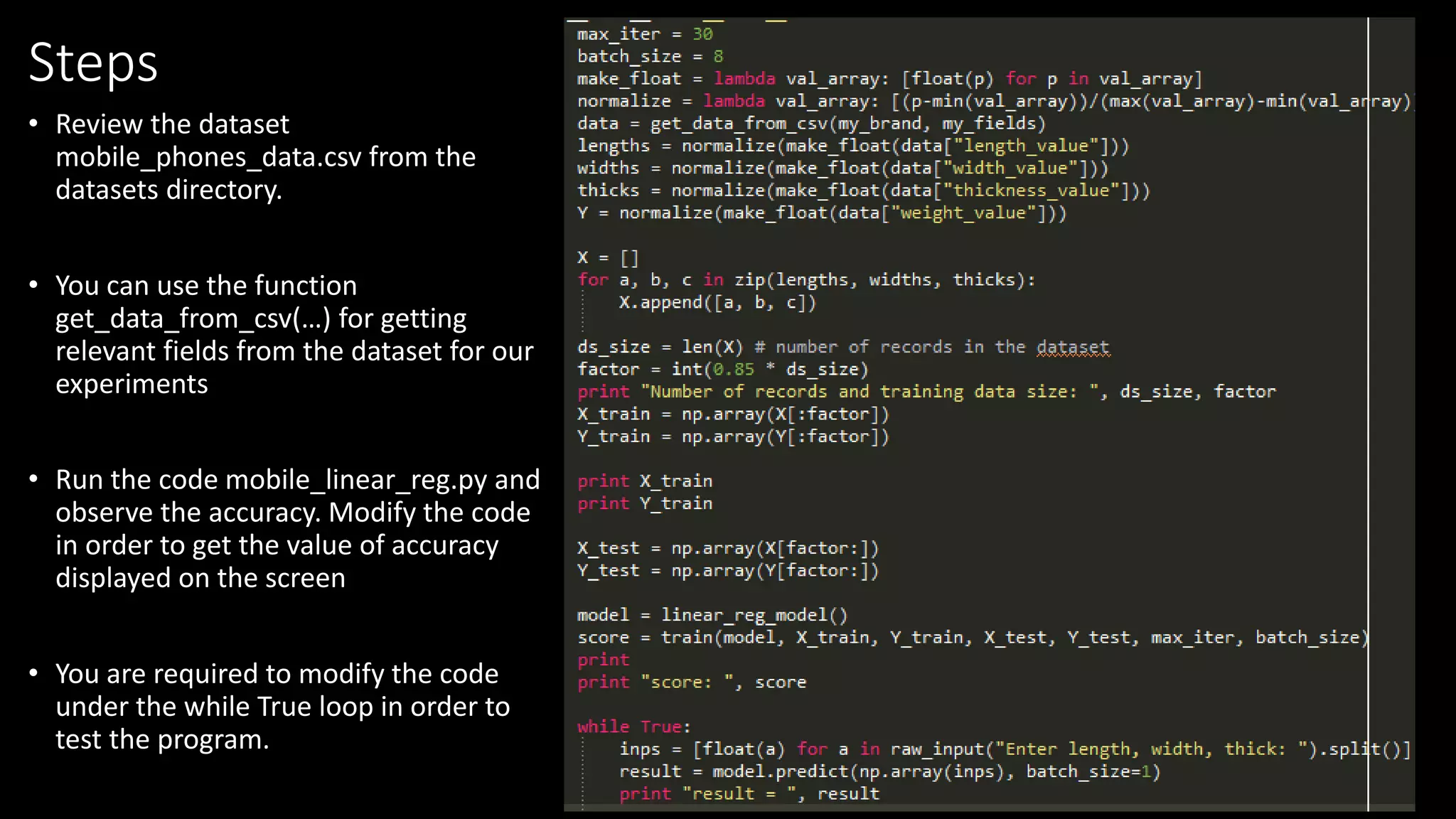 Steps
• Review the dataset
mobile_phones_data.csv from the
datasets directory.
• You can use the function
get_data_from_csv(…) for getting
relevant fields from the dataset for our
experiments
• Run the code mobile_linear_reg.py and
observe the accuracy. Modify the code
in order to get the value of accuracy
displayed on the screen
• You are required to modify the code
under the while True loop in order to
test the program.
 