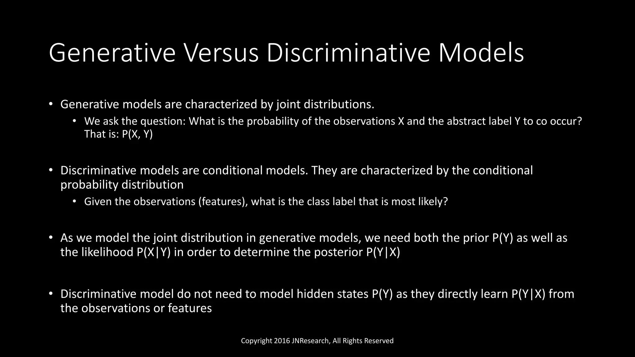 Generative Versus Discriminative Models
• Generative models are characterized by joint distributions.
• We ask the question: What is the probability of the observations X and the abstract label Y to co occur?
That is: P(X, Y)
• Discriminative models are conditional models. They are characterized by the conditional
probability distribution
• Given the observations (features), what is the class label that is most likely?
• As we model the joint distribution in generative models, we need both the prior P(Y) as well as
the likelihood P(X|Y) in order to determine the posterior P(Y|X)
• Discriminative model do not need to model hidden states P(Y) as they directly learn P(Y|X) from
the observations or features
Copyright 2016 JNResearch, All Rights Reserved
 