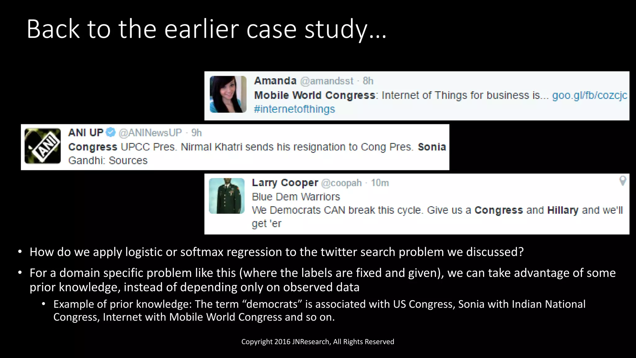 Back to the earlier case study…
• How do we apply logistic or softmax regression to the twitter search problem we discussed?
• For a domain specific problem like this (where the labels are fixed and given), we can take advantage of some
prior knowledge, instead of depending only on observed data
• Example of prior knowledge: The term “democrats” is associated with US Congress, Sonia with Indian National
Congress, Internet with Mobile World Congress and so on.
Copyright 2016 JNResearch, All Rights Reserved
 