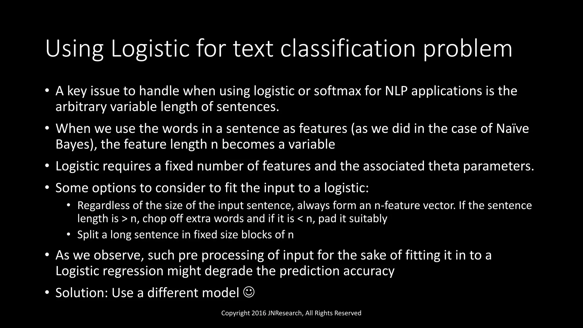 Using Logistic for text classification problem
• A key issue to handle when using logistic or softmax for NLP applications is the
arbitrary variable length of sentences.
• When we use the words in a sentence as features (as we did in the case of Naïve
Bayes), the feature length n becomes a variable
• Logistic requires a fixed number of features and the associated theta parameters.
• Some options to consider to fit the input to a logistic:
• Regardless of the size of the input sentence, always form an n-feature vector. If the sentence
length is > n, chop off extra words and if it is < n, pad it suitably
• Split a long sentence in fixed size blocks of n
• As we observe, such pre processing of input for the sake of fitting it in to a
Logistic regression might degrade the prediction accuracy
• Solution: Use a different model 
Copyright 2016 JNResearch, All Rights Reserved
 