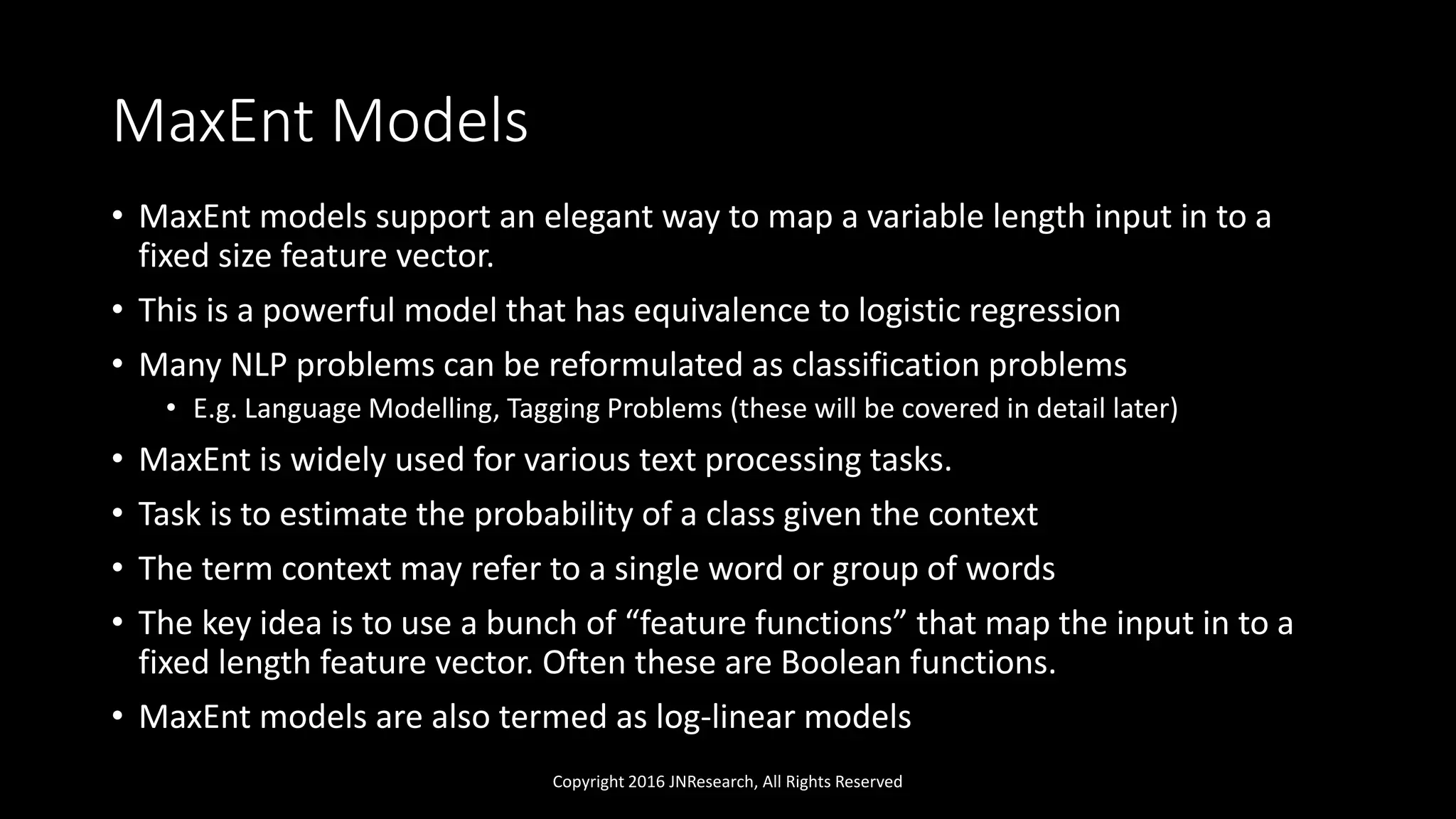 MaxEnt Models
• MaxEnt models support an elegant way to map a variable length input in to a
fixed size feature vector.
• This is a powerful model that has equivalence to logistic regression
• Many NLP problems can be reformulated as classification problems
• E.g. Language Modelling, Tagging Problems (these will be covered in detail later)
• MaxEnt is widely used for various text processing tasks.
• Task is to estimate the probability of a class given the context
• The term context may refer to a single word or group of words
• The key idea is to use a bunch of “feature functions” that map the input in to a
fixed length feature vector. Often these are Boolean functions.
• MaxEnt models are also termed as log-linear models
Copyright 2016 JNResearch, All Rights Reserved
 