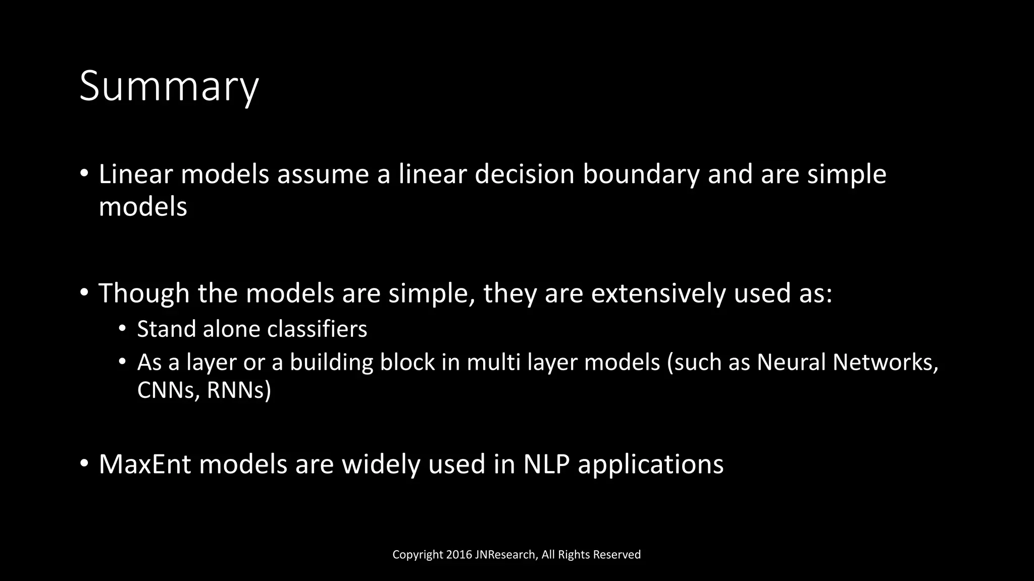 Summary
• Linear models assume a linear decision boundary and are simple
models
• Though the models are simple, they are extensively used as:
• Stand alone classifiers
• As a layer or a building block in multi layer models (such as Neural Networks,
CNNs, RNNs)
• MaxEnt models are widely used in NLP applications
Copyright 2016 JNResearch, All Rights Reserved
 