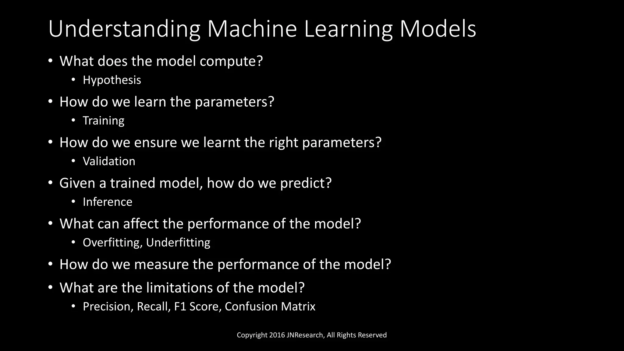 Understanding Machine Learning Models
• What does the model compute?
• Hypothesis
• How do we learn the parameters?
• Training
• How do we ensure we learnt the right parameters?
• Validation
• Given a trained model, how do we predict?
• Inference
• What can affect the performance of the model?
• Overfitting, Underfitting
• How do we measure the performance of the model?
• What are the limitations of the model?
• Precision, Recall, F1 Score, Confusion Matrix
Copyright 2016 JNResearch, All Rights Reserved
 