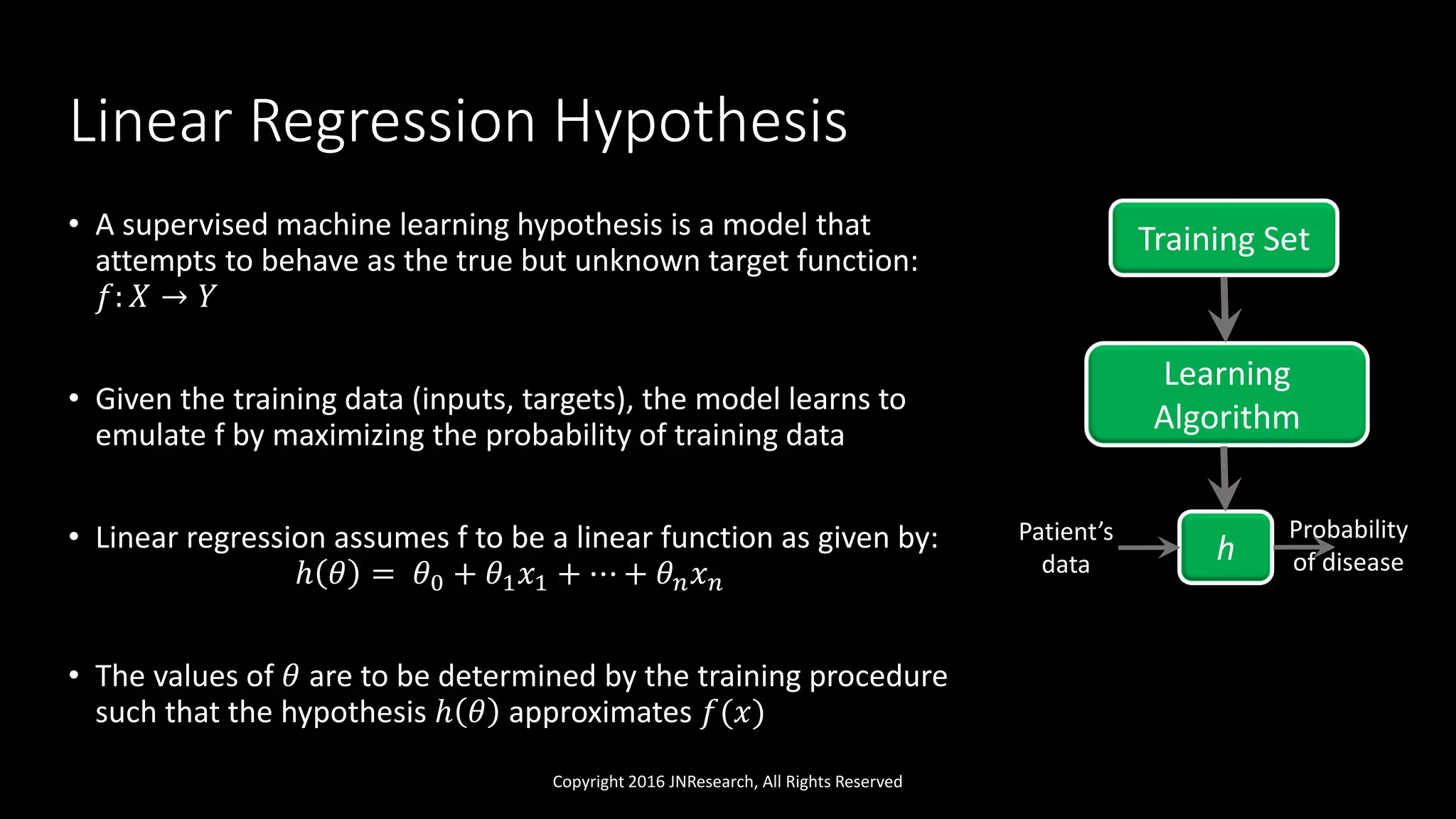 Linear Regression Hypothesis
• A supervised machine learning hypothesis is a model that
attempts to behave as the true but unknown target function:
𝑓: 𝑋 → 𝑌
• Given the training data (inputs, targets), the model learns to
emulate f by maximizing the probability of training data
• Linear regression assumes f to be a linear function as given by:
ℎ 𝜃 = 𝜃0 + 𝜃1 𝑥1 + ⋯ + 𝜃 𝑛 𝑥 𝑛
• The values of 𝜃 are to be determined by the training procedure
such that the hypothesis ℎ 𝜃 approximates 𝑓(𝑥)
Copyright 2016 JNResearch, All Rights Reserved
Training Set
Learning
Algorithm
h
Patient’s
data
Probability
of disease
 