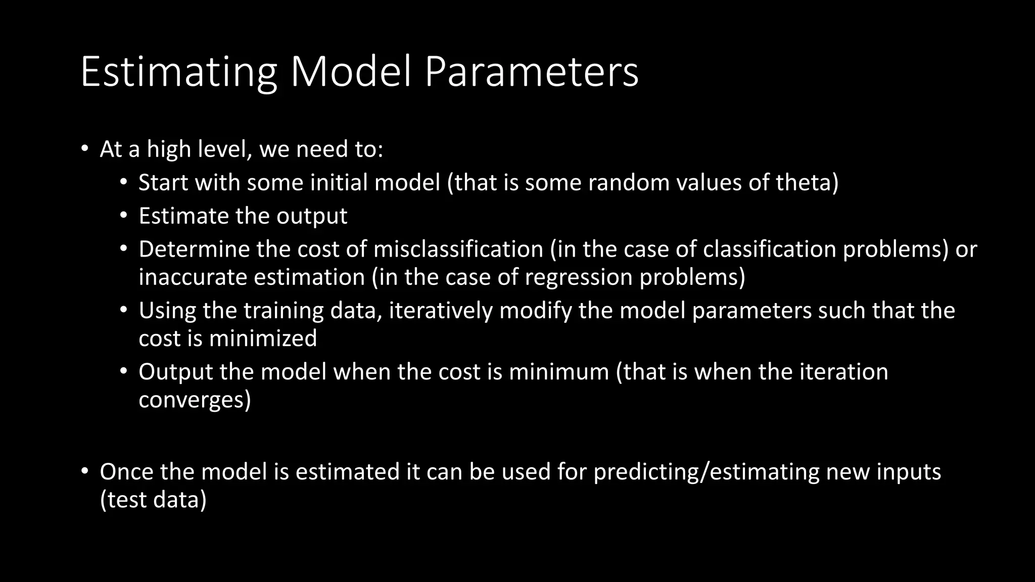 Estimating Model Parameters
• At a high level, we need to:
• Start with some initial model (that is some random values of theta)
• Estimate the output
• Determine the cost of misclassification (in the case of classification problems) or
inaccurate estimation (in the case of regression problems)
• Using the training data, iteratively modify the model parameters such that the
cost is minimized
• Output the model when the cost is minimum (that is when the iteration
converges)
• Once the model is estimated it can be used for predicting/estimating new inputs
(test data)
 