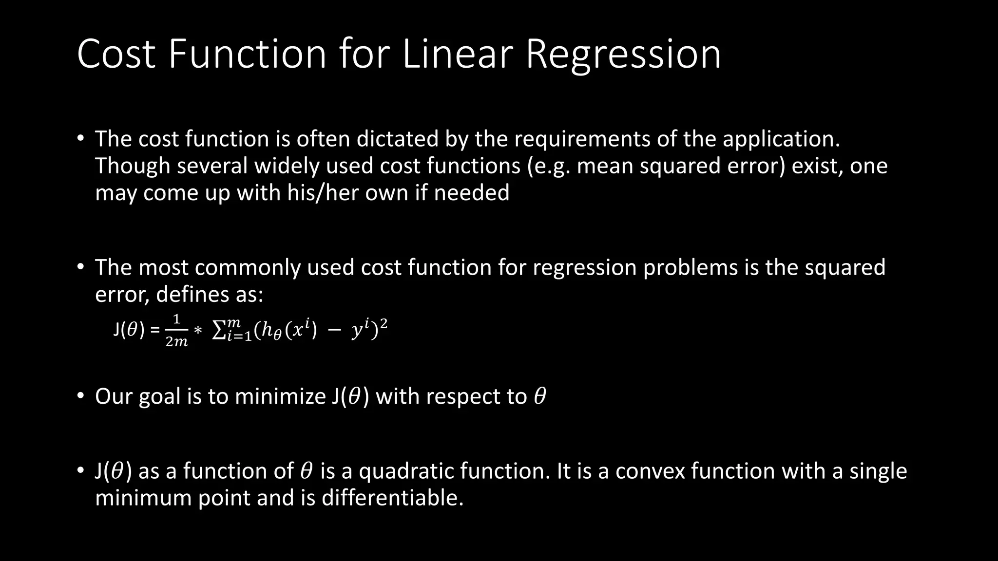 Cost Function for Linear Regression
• The cost function is often dictated by the requirements of the application.
Though several widely used cost functions (e.g. mean squared error) exist, one
may come up with his/her own if needed
• The most commonly used cost function for regression problems is the squared
error, defines as:
J(𝜃) =
1
2𝑚
∗ 𝑖=1
𝑚
(ℎ 𝜃(𝑥 𝑖) − 𝑦 𝑖)2
• Our goal is to minimize J(𝜃) with respect to 𝜃
• J(𝜃) as a function of 𝜃 is a quadratic function. It is a convex function with a single
minimum point and is differentiable.
 