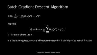 Batch Gradient Descent Algorithm
Copyright 2016 JNResearch, All Rights Reserved
J(𝜃) =
1
2𝑚
∗ 𝑖=1
𝑚
(ℎ 𝜃(𝑥 𝑖) − 𝑦 𝑖)2
Repeat {
𝜃𝑗 = 𝜃𝑗 − 𝛼
1
𝑚
𝑖=1
𝑚
(ℎ 𝜃 𝑥 𝑖 − 𝑦 𝑖)𝑥𝑗
𝑖
} for every j from 1 to n
α is the learning rate, which is a hyper parameter that is usually set to a small fraction
 