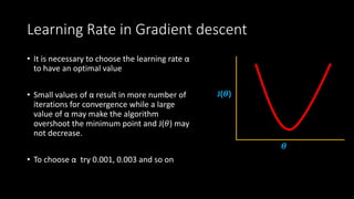 Learning Rate in Gradient descent
• It is necessary to choose the learning rate α
to have an optimal value
• Small values of α result in more number of
iterations for convergence while a large
value of α may make the algorithm
overshoot the minimum point and J(𝜃) may
not decrease.
• To choose α try 0.001, 0.003 and so on
J(𝜽)
𝜽
 
