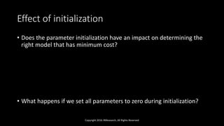 Effect of initialization
• Does the parameter initialization have an impact on determining the
right model that has minimum cost?
• What happens if we set all parameters to zero during initialization?
Copyright 2016 JNResearch, All Rights Reserved
 