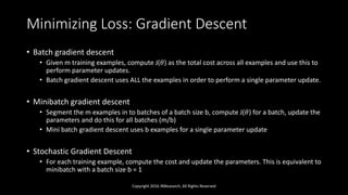 Minimizing Loss: Gradient Descent
• Batch gradient descent
• Given m training examples, compute J(𝜃) as the total cost across all examples and use this to
perform parameter updates.
• Batch gradient descent uses ALL the examples in order to perform a single parameter update.
• Minibatch gradient descent
• Segment the m examples in to batches of a batch size b, compute J(𝜃) for a batch, update the
parameters and do this for all batches (m/b)
• Mini batch gradient descent uses b examples for a single parameter update
• Stochastic Gradient Descent
• For each training example, compute the cost and update the parameters. This is equivalent to
minibatch with a batch size b = 1
Copyright 2016 JNResearch, All Rights Reserved
 