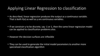 Applying Linear Regression to classification
• As described, linear regression produces the output as a continuous variable.
That is both h(x) as well as y are continuous variables.
• If we constrain y to be discrete, say -1 or 1, then the same linear regression model
can be applied to classification problems also.
• However the decision surfaces are inflexible
• They can be used to generate the initial model parameters to another more
specialized classification algorithm
 