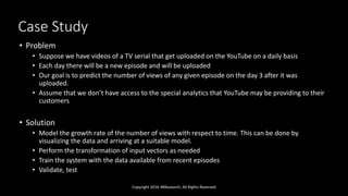 Case Study
Copyright 2016 JNResearch, All Rights Reserved
• Problem
• Suppose we have videos of a TV serial that get uploaded on the YouTube on a daily basis
• Each day there will be a new episode and will be uploaded
• Our goal is to predict the number of views of any given episode on the day 3 after it was
uploaded.
• Assume that we don’t have access to the special analytics that YouTube may be providing to their
customers
• Solution
• Model the growth rate of the number of views with respect to time. This can be done by
visualizing the data and arriving at a suitable model.
• Perform the transformation of input vectors as needed
• Train the system with the data available from recent episodes
• Validate, test
 
