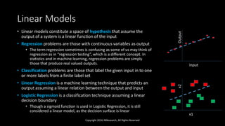 Linear Models
• Linear models constitute a space of hypothesis that assume the
output of a system is a linear function of the input
• Regression problems are those with continuous variables as output
• The term regression sometimes is confusing as some of us may think of
regression as in “regression testing”, which is a different concept. In
statistics and in machine learning, regression problems are simply
those that produce real valued outputs.
• Classification problems are those that label the given input in to one
or more labels from a finite label set
• Linear Regression is a machine learning technique that predicts an
output assuming a linear relation between the output and input
• Logistic Regression is a classification technique assuming a linear
decision boundary
• Though a sigmoid function is used in Logistic Regression, it is still
considered a linear model, as the decision surface is linear
Copyright 2016 JNResearch, All Rights Reserved
input
Output
x1
x2
 