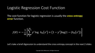 Logistic Regression Cost Function
The cost function for logistic regression is usually the cross entropy
error function.
𝐽 𝜃 = −
1
𝑚
1
𝑚
𝑦 𝑖 log ℎ 𝜃 𝑥 𝑖 + 1 − 𝑦 𝑖 log(1 − (ℎ 𝜃 𝑥 𝑖 )
Copyright 2016 JNResearch, All Rights Reserved
Let’s take a brief digression to understand the cross entropy concept in the next 2 slides
 