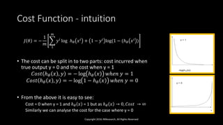 Cost Function - intuition
𝐽 𝜃 = −
1
𝑚
1
𝑚
𝑦 𝑖 log ℎ 𝜃 𝑥 𝑖 + 1 − 𝑦 𝑖 log(1 − (ℎ 𝜃 𝑥 𝑖 )
• The cost can be split in to two parts: cost incurred when
true output y = 0 and the cost when y = 1
𝐶𝑜𝑠𝑡 ℎ 𝜃 𝑥 , 𝑦 = − log ℎ 𝜃 𝑥 𝑤ℎ𝑒𝑛 𝑦 = 1
𝐶𝑜𝑠𝑡 ℎ 𝜃 𝑥 , 𝑦 = − log 1 − ℎ 𝜃 𝑥 𝑤ℎ𝑒𝑛 𝑦 = 0
• From the above it is easy to see:
Cost = 0 when y = 1 and ℎ 𝜃 𝑥 = 1 but as ℎ 𝜃 𝑥 → 0, 𝐶𝑜𝑠𝑡 → ∞
Similarly we can analyse the cost for the case where y = 0
Copyright 2016 JNResearch, All Rights Reserved
 