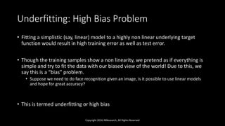 Underfitting: High Bias Problem
• Fitting a simplistic (say, linear) model to a highly non linear underlying target
function would result in high training error as well as test error.
• Though the training samples show a non linearity, we pretend as if everything is
simple and try to fit the data with our biased view of the world! Due to this, we
say this is a “bias” problem.
• Suppose we need to do face recognition given an image, is it possible to use linear models
and hope for great accuracy?
• This is termed underfitting or high bias
Copyright 2016 JNResearch, All Rights Reserved
 