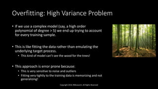 Overfitting: High Variance Problem
• If we use a complex model (say, a high order
polynomial of degree > 5) we end up trying to account
for every training sample.
• This is like fitting the data rather than emulating the
underlying target process.
• This kind of model can’t see the wood for the trees!
• This approach is error prone because:
• This is very sensitive to noise and outliers
• Fitting very tightly to the training data is memorizing and not
generalizing!
Copyright 2016 JNResearch, All Rights Reserved
 