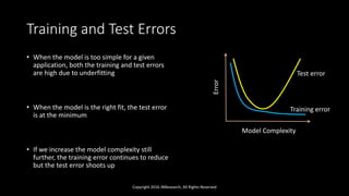 Training and Test Errors
• When the model is too simple for a given
application, both the training and test errors
are high due to underfitting
• When the model is the right fit, the test error
is at the minimum
• If we increase the model complexity still
further, the training error continues to reduce
but the test error shoots up
Copyright 2016 JNResearch, All Rights Reserved
Model Complexity
Error
Training error
Test error
 