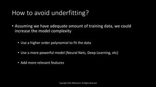 How to avoid underfitting?
• Assuming we have adequate amount of training data, we could
increase the model complexity
• Use a higher order polynomial to fit the data
• Use a more powerful model (Neural Nets, Deep Learning, etc)
• Add more relevant features
Copyright 2016 JNResearch, All Rights Reserved
 