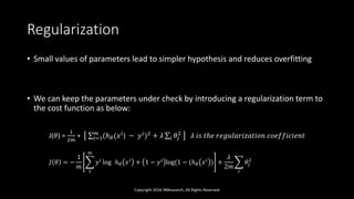 Regularization
• Small values of parameters lead to simpler hypothesis and reduces overfitting
• We can keep the parameters under check by introducing a regularization term to
the cost function as below:
J(𝜃) =
1
2𝑚
∗ 𝑖=1
𝑚
(ℎ 𝜃(𝑥 𝑖
) − 𝑦 𝑖
)2
+ 𝜆 𝑖 𝜃𝑗
2
𝜆 𝑖𝑠 𝑡ℎ𝑒 𝑟𝑒𝑔𝑢𝑙𝑎𝑟𝑖𝑧𝑎𝑡𝑖𝑜𝑛 𝑐𝑜𝑒𝑓𝑓𝑖𝑐𝑖𝑒𝑛𝑡
Copyright 2016 JNResearch, All Rights Reserved
𝐽 𝜃 = −
1
𝑚
1
𝑚
𝑦 𝑖
log ℎ 𝜃 𝑥 𝑖
+ 1 − 𝑦 𝑖
log(1 − (ℎ 𝜃 𝑥 𝑖
) +
𝜆
2𝑚
𝑖
𝜃𝑗
2
 