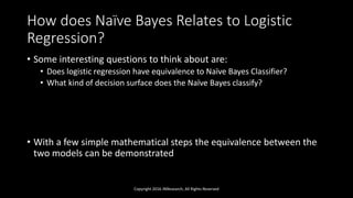 How does Naïve Bayes Relates to Logistic
Regression?
• Some interesting questions to think about are:
• Does logistic regression have equivalence to Naïve Bayes Classifier?
• What kind of decision surface does the Naïve Bayes classify?
• With a few simple mathematical steps the equivalence between the
two models can be demonstrated
Copyright 2016 JNResearch, All Rights Reserved
 