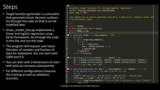 Steps
• Target function generator is a simulator
that generates linear decision surfaces.
Go through the code so that it can be
modified later
• linear_model_test.py implements a
linear and logistic regression using
Keras framework. Go through the code
in this file and run the code.
• The program will request user input:
(Number of samples and fraction of
data for validation). You can start with
1000 and 0.2
• You can start with 2 dimensions to start
with and can increase subsequently
• For different configurations measure
the training as well as validation
accuracy
Copyright 2016 JNResearch, All Rights Reserved
 