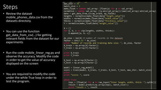 Steps
• Review the dataset
mobile_phones_data.csv from the
datasets directory.
• You can use the function
get_data_from_csv(…) for getting
relevant fields from the dataset for our
experiments
• Run the code mobile_linear_reg.py and
observe the accuracy. Modify the code
in order to get the value of accuracy
displayed on the screen
• You are required to modify the code
under the while True loop in order to
test the program.
 
