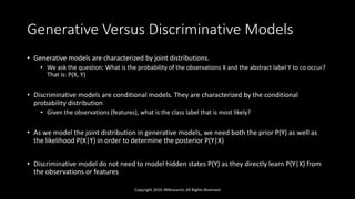 Generative Versus Discriminative Models
• Generative models are characterized by joint distributions.
• We ask the question: What is the probability of the observations X and the abstract label Y to co occur?
That is: P(X, Y)
• Discriminative models are conditional models. They are characterized by the conditional
probability distribution
• Given the observations (features), what is the class label that is most likely?
• As we model the joint distribution in generative models, we need both the prior P(Y) as well as
the likelihood P(X|Y) in order to determine the posterior P(Y|X)
• Discriminative model do not need to model hidden states P(Y) as they directly learn P(Y|X) from
the observations or features
Copyright 2016 JNResearch, All Rights Reserved
 