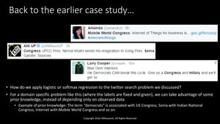 Back to the earlier case study…
• How do we apply logistic or softmax regression to the twitter search problem we discussed?
• For a domain specific problem like this (where the labels are fixed and given), we can take advantage of some
prior knowledge, instead of depending only on observed data
• Example of prior knowledge: The term “democrats” is associated with US Congress, Sonia with Indian National
Congress, Internet with Mobile World Congress and so on.
Copyright 2016 JNResearch, All Rights Reserved
 