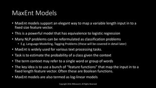 MaxEnt Models
• MaxEnt models support an elegant way to map a variable length input in to a
fixed size feature vector.
• This is a powerful model that has equivalence to logistic regression
• Many NLP problems can be reformulated as classification problems
• E.g. Language Modelling, Tagging Problems (these will be covered in detail later)
• MaxEnt is widely used for various text processing tasks.
• Task is to estimate the probability of a class given the context
• The term context may refer to a single word or group of words
• The key idea is to use a bunch of “feature functions” that map the input in to a
fixed length feature vector. Often these are Boolean functions.
• MaxEnt models are also termed as log-linear models
Copyright 2016 JNResearch, All Rights Reserved
 
