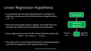 Linear Regression Hypothesis
• A supervised machine learning hypothesis is a model that
attempts to behave as the true but unknown target function:
𝑓: 𝑋 → 𝑌
• Given the training data (inputs, targets), the model learns to
emulate f by maximizing the probability of training data
• Linear regression assumes f to be a linear function as given by:
ℎ 𝜃 = 𝜃0 + 𝜃1 𝑥1 + ⋯ + 𝜃 𝑛 𝑥 𝑛
• The values of 𝜃 are to be determined by the training procedure
such that the hypothesis ℎ 𝜃 approximates 𝑓(𝑥)
Copyright 2016 JNResearch, All Rights Reserved
Training Set
Learning
Algorithm
h
Patient’s
data
Probability
of disease
 