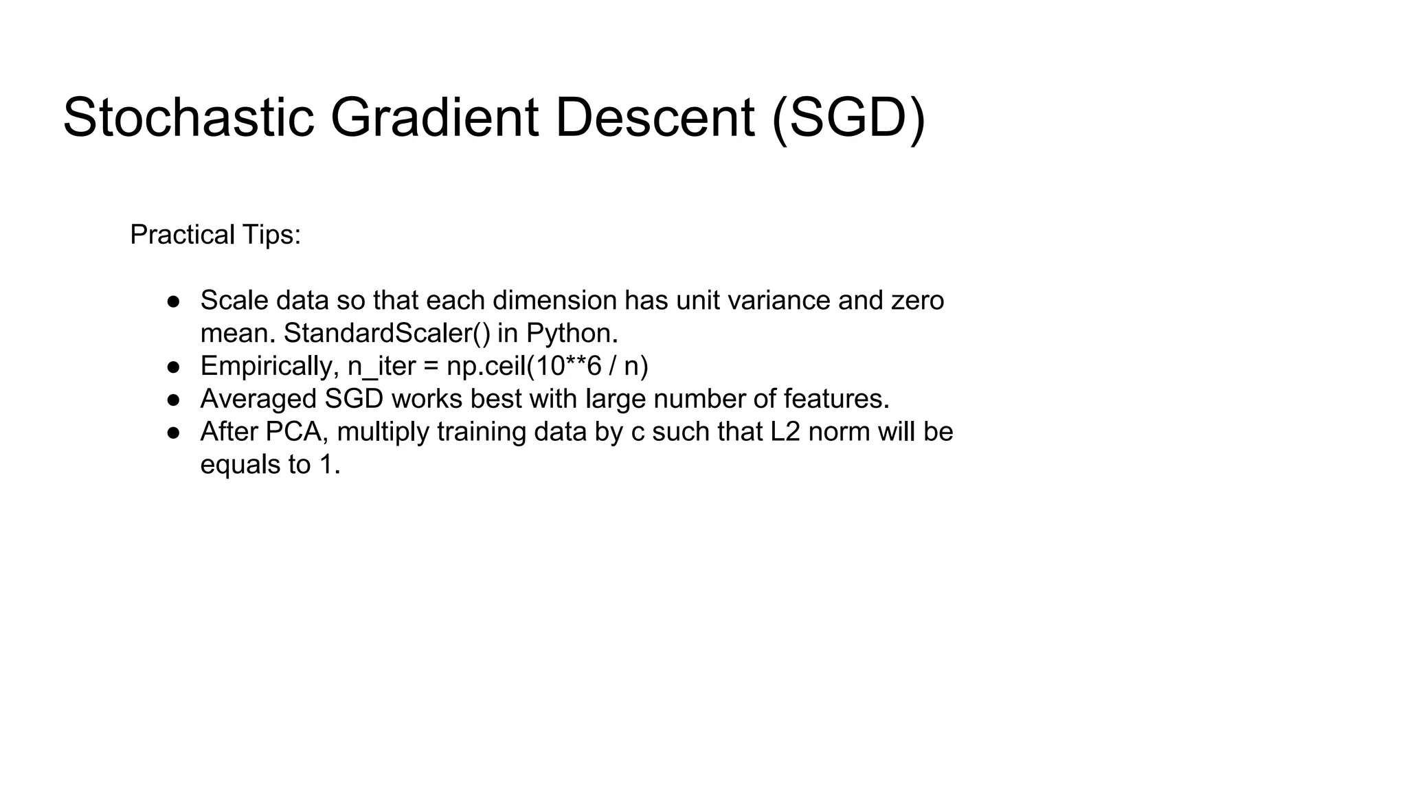 Stochastic Gradient Descent (SGD)
Practical Tips:
● Scale data so that each dimension has unit variance and zero
mean. StandardScaler() in Python.
● Empirically, n_iter = np.ceil(10**6 / n)
● Averaged SGD works best with large number of features.
● After PCA, multiply training data by c such that L2 norm will be
equals to 1.
 