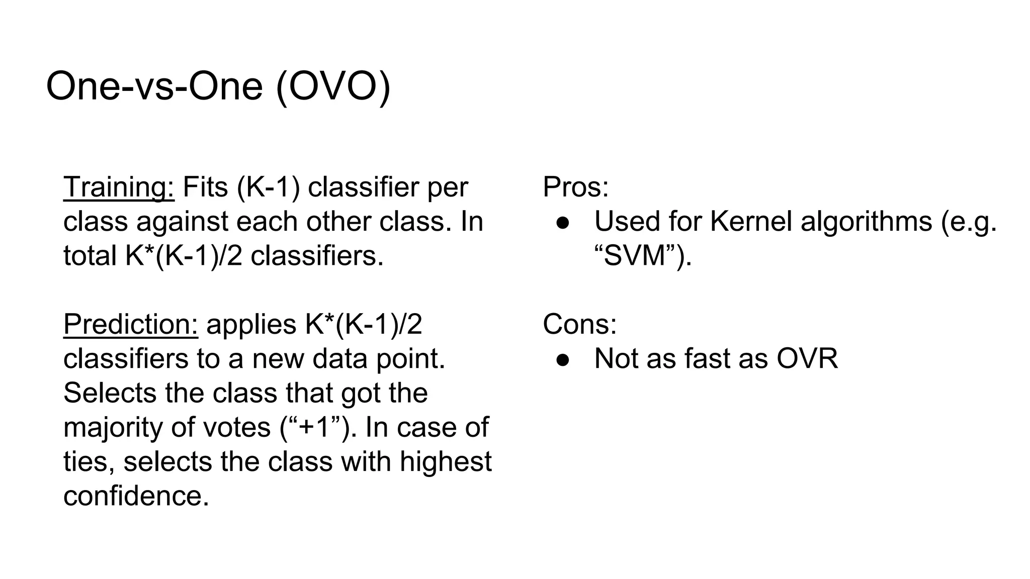 One-vs-One (OVO)
Training: Fits (K-1) classifier per
class against each other class. In
total K*(K-1)/2 classifiers.
Prediction: applies K*(K-1)/2
classifiers to a new data point.
Selects the class that got the
majority of votes (“+1”). In case of
ties, selects the class with highest
confidence.
Pros:
● Used for Kernel algorithms (e.g.
“SVM”).
Cons:
● Not as fast as OVR
 