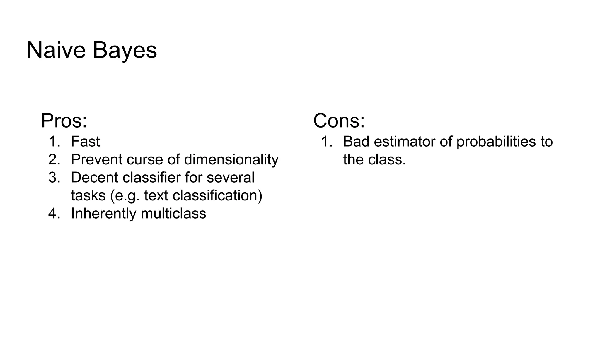 Naive Bayes
Pros:
1. Fast
2. Prevent curse of dimensionality
3. Decent classifier for several
tasks (e.g. text classification)
4. Inherently multiclass
Cons:
1. Bad estimator of probabilities to
the class.
 