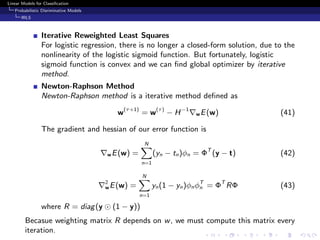 Linear Models for Classiﬁcation
Probabilistic Disriminative Models
IRLS
Iterative Reweighted Least Squares
For logistic regression, there is no longer a closed-form solution, due to the
nonlinearity of the logistic sigmoid function. But fortunately, logistic
sigmoid function is convex and we can ﬁnd global optimizer by iterative
method.
Newton-Raphson Method
Newton-Raphson method is a iterative method deﬁned as
w(τ+1)
= w(τ)
− H−1
wE(w) (41)
The gradient and hessian of our error function is
wE(w) =
N
n=1
(yn − tn)φn = ΦT
(y − t) (42)
2
wE(w) =
N
n=1
yn(1 − yn)φnφT
n = ΦT
RΦ (43)
where R = diag(y (1 − y))
Becasue weighting matrix R depends on w, we must compute this matrix every
iteration.
 