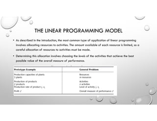 THE LINEAR PROGRAMMING MODEL
• As described in the introduction, the most common type of application of linear programming
involves allocating resources to activities. The amount available of each resource is limited, so a
careful allocation of resources to activities must be made.
• Determining this allocation involves choosing the levels of the activities that achieve the best
possible value of the overall measure of performance.
 