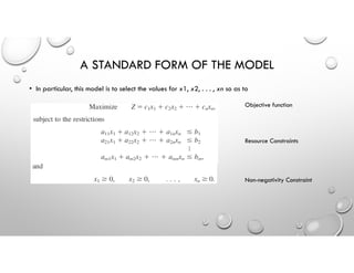• In particular, this model is to select the values for x1, x2, . . . , xn so as to
A STANDARD FORM OF THE MODEL
Objective function
Resource Constraints
Non-negativity Constraint
 